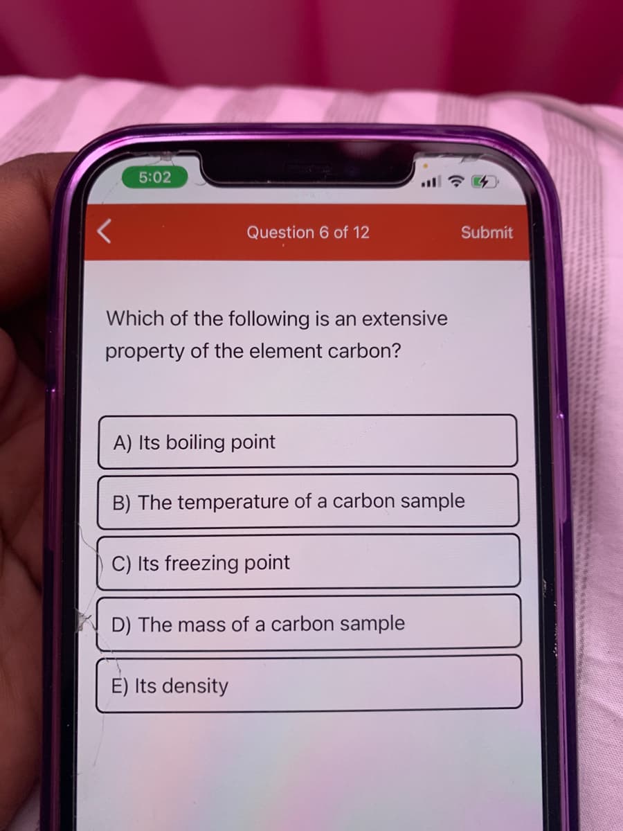 5:02
Question 6 of 12
Submit
Which of the following is
extensive
property of the element carbon?
A) Its boiling point
B) The temperature of a carbon sample
C) Its freezing point
D) The mass of a carbon sample
E) Its density
