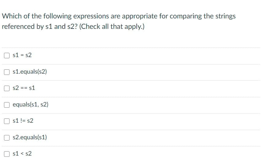 Which of the following expressions are appropriate for comparing the strings
referenced by s1 and s2? (Check all that apply.)
s1 = s2
O s1.equals(s2)
s2 == s1
O equals(s1, s2)
s1 != s2
s2.equals(s1)
s1 < s2
