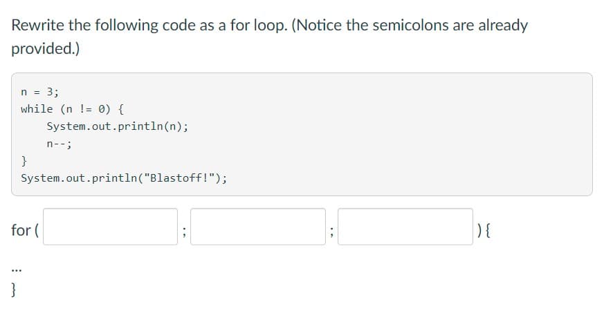 Rewrite the following code as a for loop. (Notice the semicolons are already
provided.)
n = 3;
while (n != 0) {
System.out.println(n);
n--;
}
System.out.println("Blastoff!");
for (
) {
}
