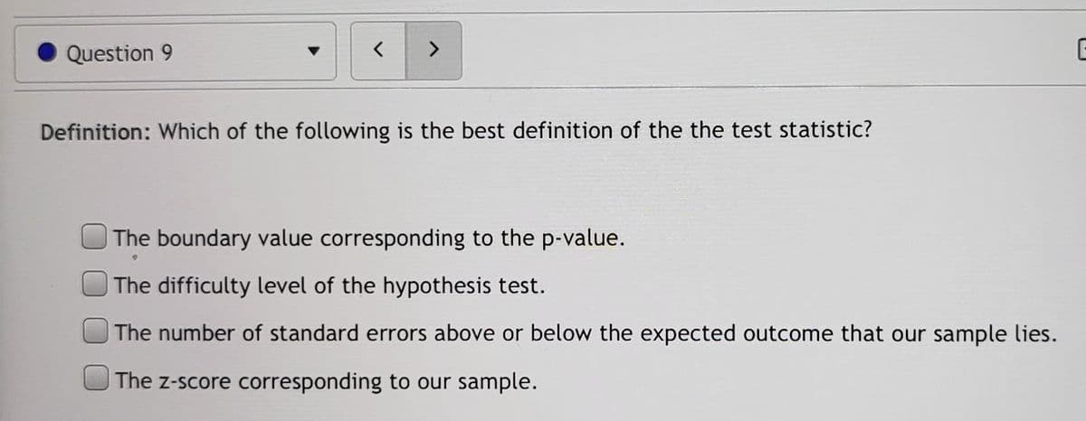 Question 9
<>
Definition: Which of the following is the best definition of the the test statistic?
The boundary value corresponding to the p-value.
The difficulty level of the hypothesis test.
The number of standard errors above or below the expected outcome that our sample lies.
The z-score corresponding to our sample.
