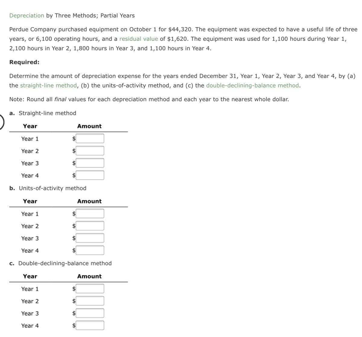 Depreciation by Three Methods; Partial Years
Perdue Company purchased equipment on October 1 for $44,320. The equipment was expected to have a useful life of three
years, or 6,100 operating hours, and a residual value of $1,620. The equipment was used for 1,100 hours during Year 1,
2,100 hours in Year 2, 1,800 hours in Year 3, and 1,100 hours in Year 4.
Required:
Determine the amount of depreciation expense for the years ended December 31, Year 1, Year 2, Year 3, and Year 4, by (a)
the straight-line method, (b) the units-of-activity method, and (c) the double-declining-balance method.
Note: Round all final values for each depreciation method and each year to the nearest whole dollar.
a. Straight-line method
Year
Amount
Year 1
Year 2
Year 3
$
Year 4
b. Units-of-activity method
Year
Amount
Year 1
Year 2
Year 3
Year 4
c. Double-declining-balance method
Year
Amount
Year 1
Year 2
Year 3
Year 4
