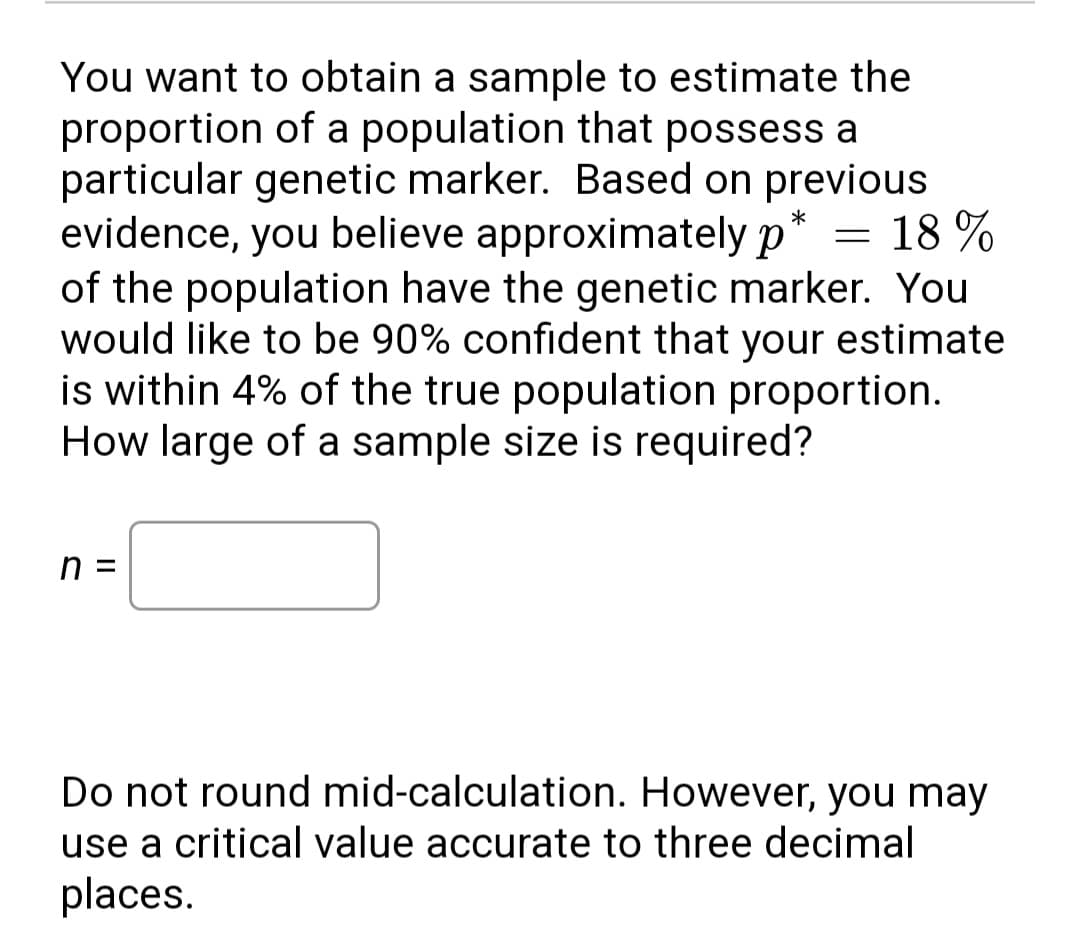You want to obtain a sample to estimate the
proportion of a population that possess a
particular genetic marker. Based on previous
evidence, you believe approximately p
of the population have the genetic marker. You
would like to be 90% confident that your estimate
is within 4% of the true population proportion.
How large of a sample size is required?
*
= 18 %
n =
Do not round mid-calculation. However, you may
use a critical value accurate to three decimal
places.
