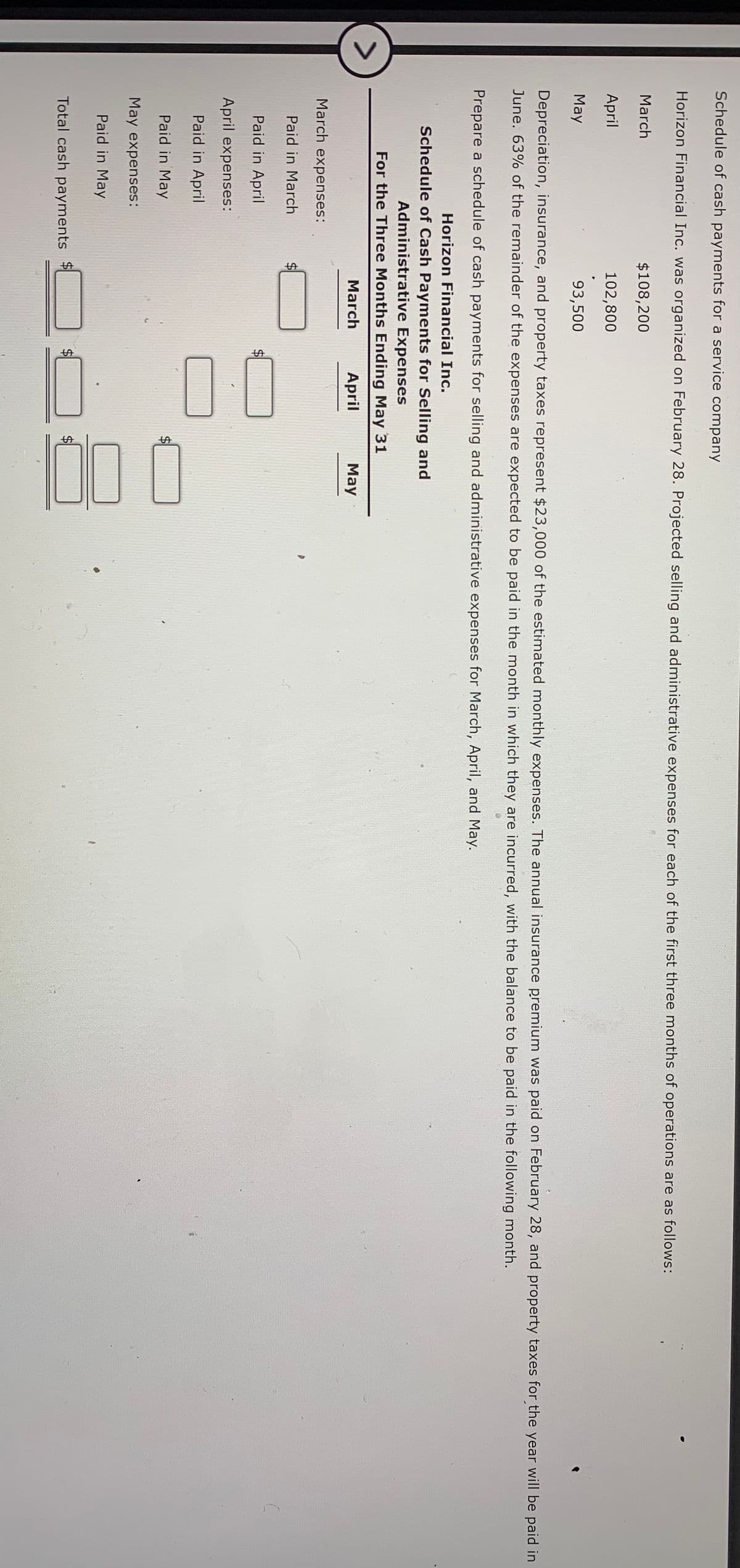 %24
00
%24
Schedule of cash payments for a service company
Horizon Financial Inc. was organized on February 28. Projected selling and administrative expenses for each of the first three months of operations are as follows:
March
$108,200
April
102,800
May
93,500
Depreciation, insurance, and property taxes represent $23,000 of the estimated monthly expenses. The annual insurance premium was paid on February 28, and property taxes for the year will be paid in
June. 63% of the remainder of the expenses are expected to be paid in the month in which they are incurred, with the balance to be paid in the following month.
Prepare a schedule of cash payments for selling and administrative expenses for March, April, and May.
Horizon Financial Inc.
Schedule of Cash Payments for Selling and
Administrative Expenses
For the Three Months Ending May 31
March
April
May
March expenses:
Paid in March
Paid in April
$4
April expenses:
Paid in April
Paid in May
May expenses:
Paid in May
Total cash payments
