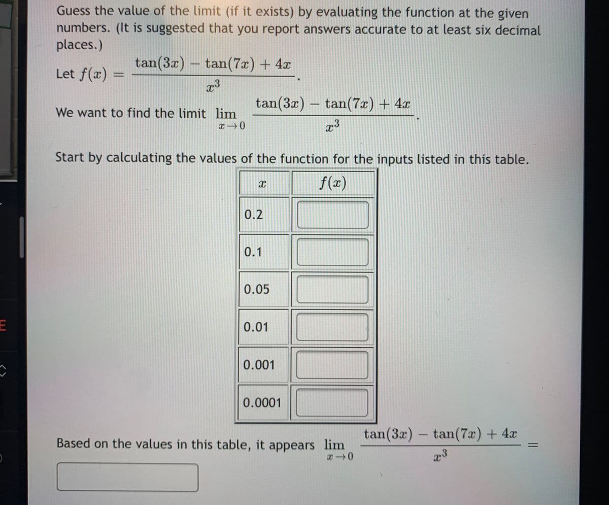 Guess the value of the limit (if it exists) by evaluating the function at the given
numbers. (It is suggested that you report answers accurate to at least six decimal
places.)
tan(3x) – tan(7x) + 4x
Let f(x) =
tan(3x) – tan(7x) + 4x
We want to find the limit lim
x →0
Start by calculating the values of the function for the inputs listed in this table.
f(x)
0.2
0.1
0.05
0.01
0.001
0.0001
tan(3x) - tan(7x) + 4x
Based on the values in this table, it appears lim
