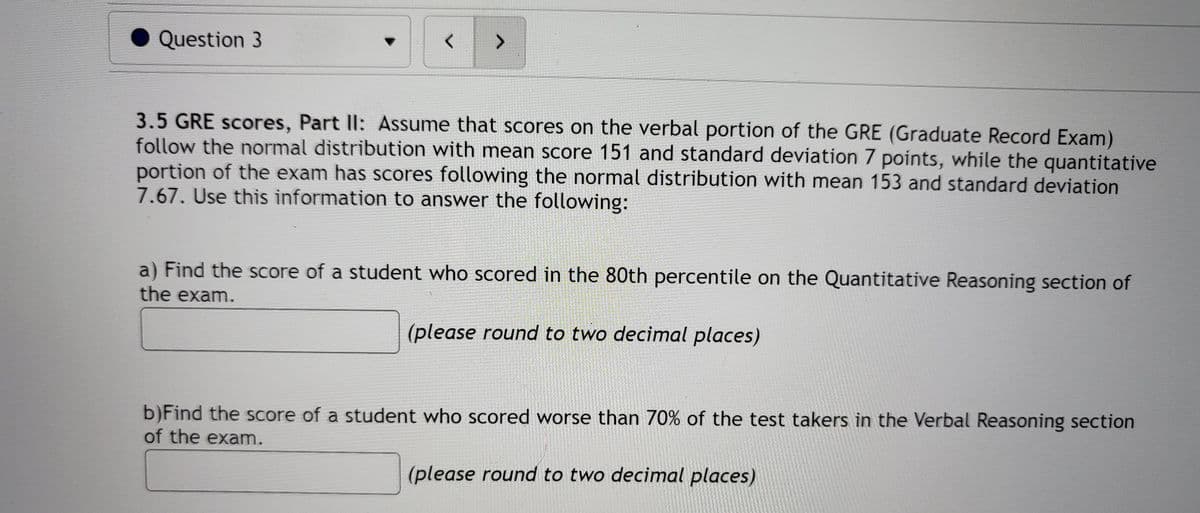 Question 3
<>
3.5 GRE scores, Part Ill: Assume that scores on the verbal portion of the GRE (Graduate Record Exam)
follow the normal distribution with mean score 151 and standard deviation 7 points, while the quantitative
portion of the exam has scores following the normal distribution with mean 153 and standard deviation
7.67. Use this information to answer the following:
a) Find the score of a student who scored in the 80th percentile on the Quantitative Reasoning section of
the exam.
(please round to two decimal places)
b)Find the score of a student who scored worse than 70% of the test takers in the Verbal Reasoning section
of the exam.
(please round to two decimal places)
