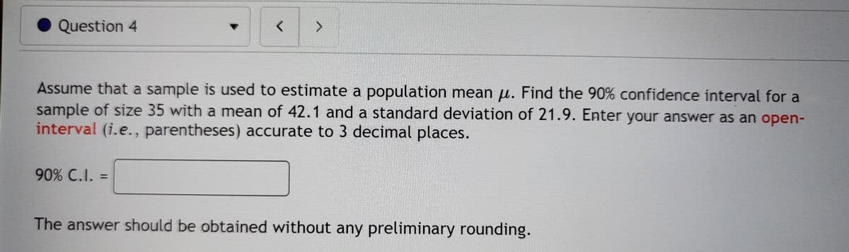 Question 4
Assume that a sample is used to estimate a population mean u. Find the 90% confidence interval for a
sample of size 35 with a mean of 42.1 and a standard deviation of 21.9. Enter your answer as an open-
interval (i.e., parentheses) accurate to 3 decimal places.
90% C.I. =
The answer should be obtained without any preliminary rounding.
