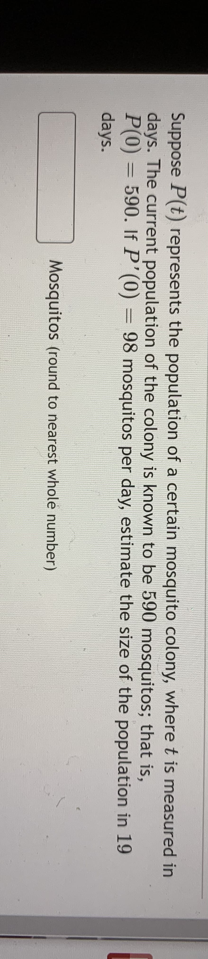 Suppose P(t) represents the population of a certain mosquito colony, where t is measured in
days. The current population of the colony is known to be 590 mosquitos; that is,
P(0) = 590. If P'(0) = 98 mosquitos per day, estimate the size of the population in 19
days.
Mosquitos (round to nearest whole number)

