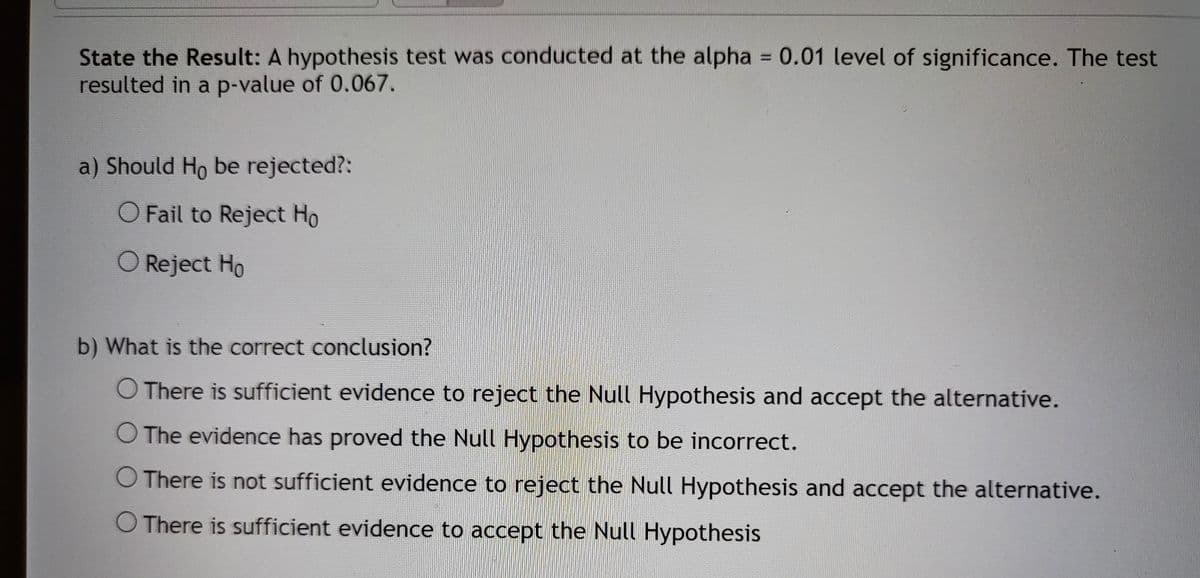 State the Result: A hypothesis test was conducted at the alpha = 0.01 level of significance. The test
resulted in a p-value of 0.067.
a) Should Ho be rejected?:
O Fail to Reject Ho
O Reject Ho
b) What is the correct conclusion?
O There is sufficient evidence to reject the Null Hypothesis and accept the alternative.
O The evidence has proved the Null Hypothesis to be incorrect.
There is not sufficient evidence to reject the Null Hypothesis and accept the alternative.
O There is sufficient evidence to accept the Null Hypothesis