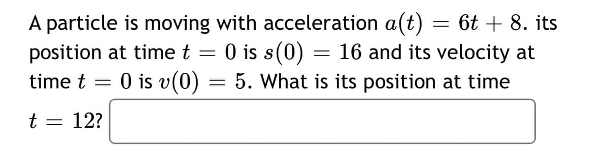 A particle is moving with acceleration a(t) = 6t + 8. its
position at time t = 0 is s(0)
time t = 0 is v(0) = 5. What is its position at time
= 16 and its velocity at
O is
t = 12?
