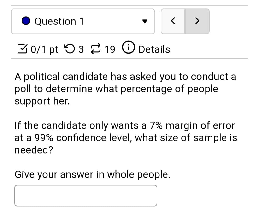 Question 1
く
>
E 0/1 pt 5 3 19 O Details
A political candidate has asked you to conduct a
poll to determine what percentage of people
support her.
If the candidate only wants a 7% margin of error
at a 99% confidence level, what size of sample is
needed?
Give your answer in whole people.
