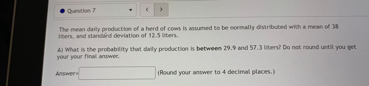 <>
Question 7
The mean daily production of a herd of cows is assumed to be normally distributed with a mean of 38
liters, and standard deviation of 12.5 liters.
A) What is the probability that daily production is between 29.9 and 57.3 liters? Do not round until you get
your your final answer.
Answer=
(Round your answer to 4 decimal places.)
