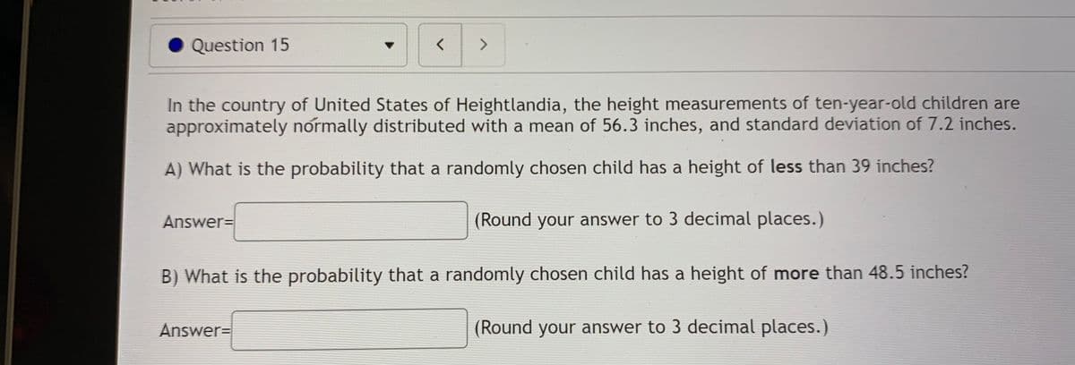 Question 15
く
In the country of United States of Heightlandia, the height measurements of ten-year-old children are
approximately normally distributed with a mean of 56.3 inches, and standard deviation of 7.2 inches.
A) What is the probability that a randomly chosen child has a height of less than 39 inches?
Answer=
(Round your answer to 3 decimal places.)
B) What is the probability that a randomly chosen child has a height of more than 48.5 inches?
Answer=
(Round your answer to 3 decimal places.)
