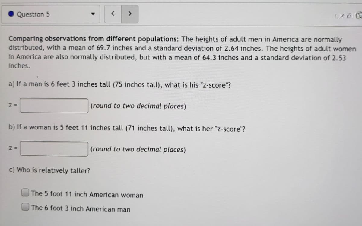Question 5
<>
Comparing observations from different populations: The heights of adult men in America are normally
distributed, with a mean of 69.7 inches and a standard deviation of 2.64 inches. The heights of adult women
in America are also normally distributed, but with a mean of 64.3 inches and a standard deviation of 2.53
inches.
a) If a man is 6 feet 3 inches tall (75 inches tall), what is his "z-score"?
(round to two decimal places)
b) If a woman is 5 feet 11 inches tall (71 inches tall), what is her "z-score"?
(round to two decimal places)
c) Who is relatively taller?
The 5 foot 11 inch American woman
The 6 foot 3 inch American man
