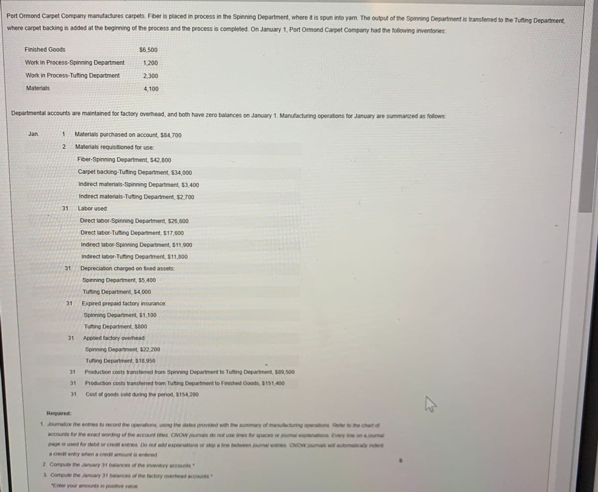 Port Ormond Carpet Company manufactures carpets. Fiber is placed in process in the Spinning Department, where it is spun into yarn. The output of the Spinning Department is transferred to the Tufting Department,
where carpet backing is added at the beginning of the process and the process is completed. On January 1, Port Ormond Carpet Company had the following inventories:
Finished Goods
$6,500
Work in Process-Spinning Department
1,200
Work in Process-Tufting Department
2,300
Materials
4,100
Departmental accounts are maintained for factory overhead, and both have zero balances on January 1. Manufacturing operations for January are summarized as follows:
Jan.
Materials purchased on account, $84,700
Materials requisitioned for use:
Fiber-Spinning Department, $42,800
Carpet backing-Tufting Department, $34,000
Indirect materials-Spinning Department, $3,400
Indirect materials-Tufting Department, $2,700
31
Labor used:
Direct labor-Spinning Department, $26,600
Direct labor-Tufting Department, $17,600
Indirect labor-Spinning Department, $11,900
Indirect labor-Tufting Department, $11,800
31
Depreciation charged on fixed assets:
Spinning Department, $5,400
Tufting Department, $4,000
Expired prepaid factory insurance:
Spinning Department, $1,100
Tufting Department, $800
31
Applied factory overhead:
Spinning Department, $22,200
Tufting Department, $18,950
31
Production costs transferred from Spinning Department to Tufting Department, $89,500
31
Production costs transferred from Tufting Department to Finished Goods, $151,400
31
Cost of goods sold during the period, $154,200
Required:
1. Journalize the entries to record the operations, using the dates provided with the summary of manufecturing operatons Refer to the chart of
accounts for the exact wording of the account tities. CNOW journals do not use lines for spaces or journal explanations Every ane on a journal
page is used for debit or credit entries. Do not add explanations or skip a line behveen journal entries ONOWjournals awil automaticaly ndent
a credit entry when a credit amount is entered
2. Compute the January 31 balances of the inventory accounts
3. Compute the January 31 balances of the factory overhead accounts
"Enter your amounts in positive value
31
