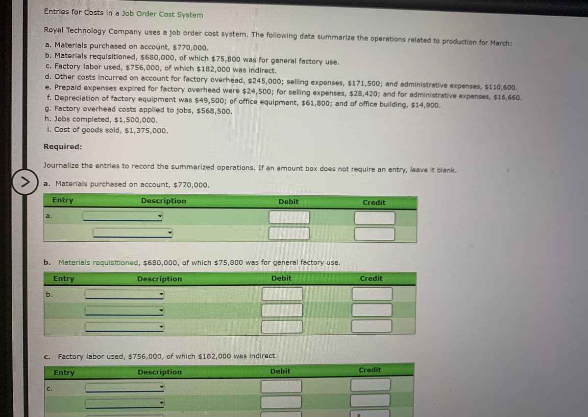 Entries for Costs in a Job Order Cost System
Royal Technology Company uses a job order cost system. The following data summarize the operations related to production for March:
a. Materials purchased on account, $770,000.
b. Materials requisitioned, $680,000, of which $75,800 was for general factory use.
c. Factory labor used, $756,000, of which $182,000 was indirect.
d. Other costs incurred on account for factory overhead, $245,000; selling expenses, $171,500; and administrative expenses, $110,600.
e. Prepaid expenses expired for factory overhead were $24,500; for selling expenses, $28,420; and for administrative expenses, $16,660.
f. Depreciation of factory equipment was $49,500; of office equipment, $61,800; and of office building, $14,900.
g. Factory overhead costs applied to jobs, $568,500.
h. Jobs completed, $1,500,000.
i. Cost of goods sold, $1,375,000.
Required:
Journalize the entries to record the summarized operations. If an amount box does not require an entry, leave it blank.
>
a. Materials purchased on account, $770,000.
Entry
Description
Debit
Credit
a.
b. Materials requisitioned, $680,000, of which $75,800 was for general factory use.
Entry
Description
Debit
Credit
b.
C. Factory labor used, $756,000, of which $182,000 was indirect.
Entry
Description
Debit
Credit
С.
