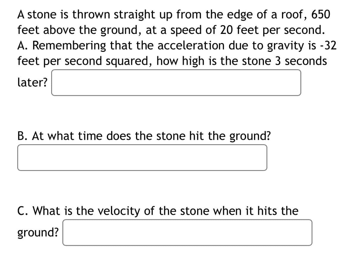 A stone is thrown straight up from the edge of a roof, 650
feet above the ground, at a speed of 20 feet per second.
A. Remembering that the acceleration due to gravity is -32
feet per second squared, how high is the stone 3 seconds
later?
B. At what time does the stone hit the ground?
C. What is the velocity of the stone when it hits the
ground?
