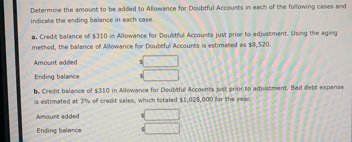 Determine the amount to be added to Allowance for Doubtful Accounts in each of the following cases and
indicate the ending balance in each case.
a. Credit balance of $310 in Allowance for Doubtful Accounts just prior to adjustment. Using the aging
method, the balance of Allowance for Doubtful Accounts is estimated as $8,520.
Amount added
$4
Ending balance
b. Credit balance of $310 in Allowance for Doubtful Accounts just prior to adjustment. Bad debt expense
is estimated at 3% of credit sales, which totaled $1,028,000 for the year.
Amount added
Ending balance
%24
%24
%24
%24
