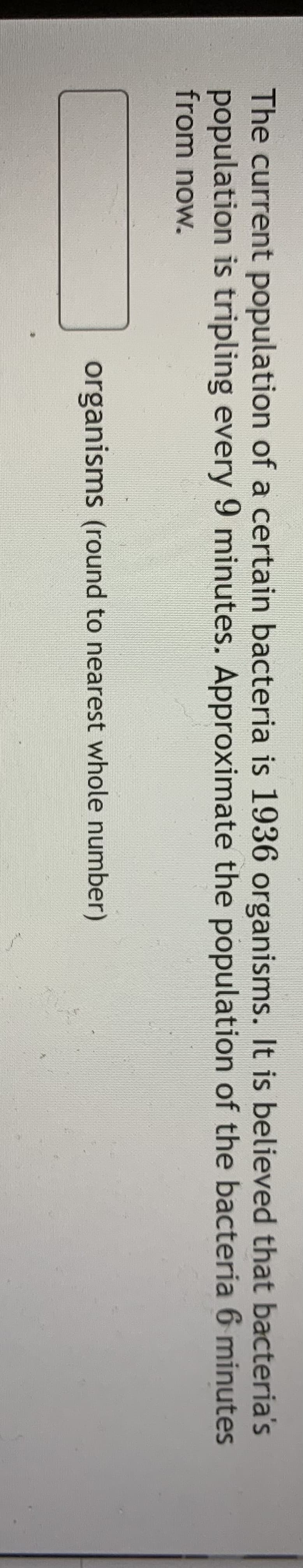The current population of a certain bacteria is 1936 organisms. It is believed that bacteria's
population is tripling every 9 minutes. Approximate the population of the bacteria 6 minutes
from now.
organisms (round to nearest whole number)
