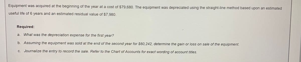Equipment was acquired at the beginning of the year at a cost of $79,680. The equipment was depreciated using the straight-line method based upon an estimated
useful life of 6 years and an estimated residual value of $7,980.
Required:
a. What was the depreciation expense for the first year?
b. Assuming the equipment was sold at the end of the second year for $60,242, determine the gain or loss on sale of the equipment.
C. Journalize the entry to record the sale. Refer to the Chart of Accounts for exact wording of account titles.
