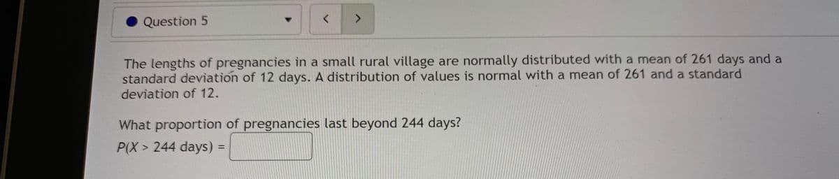 Question 5
く
The lengths of pregnancies in a small rural village are normally distributed with a mean of 261 days and a
standard deviation of 12 days. A distribution of values is normal with a mean of 261 and a standard
deviation of 12.
What proportion of pregnancies last beyond 244 days?
P(X > 244 days) =
%3D
