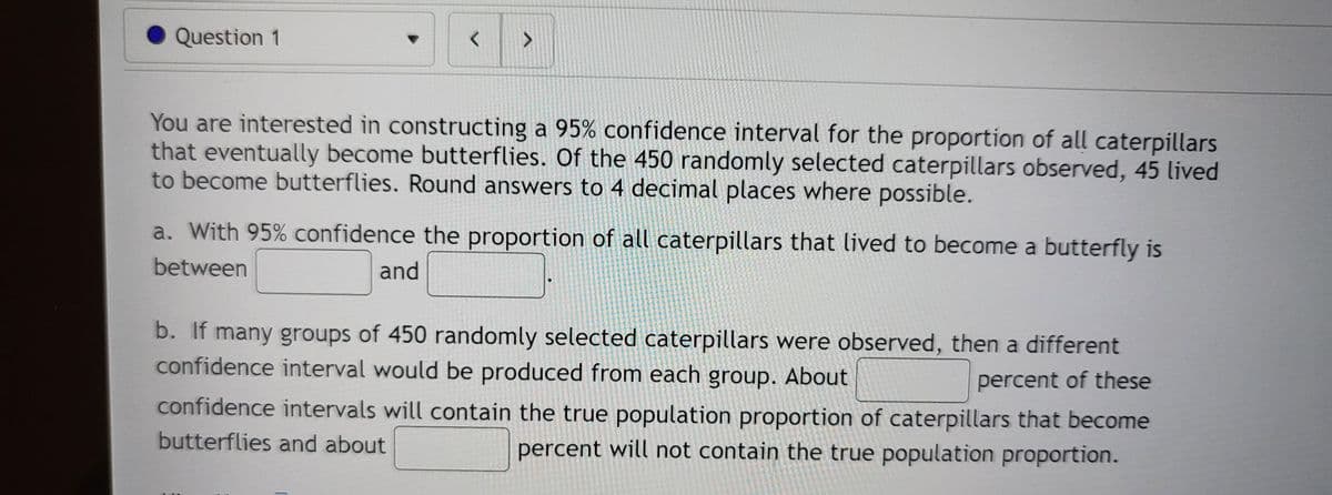 Question 1
く
<>
You are interested in constructing a 95% confidence interval for the proportion of all caterpillars
that eventually become butterflies. Of the 450 randomly selected caterpillars observed, 45 lived
to become butterflies. Round answers to 4 decimal places where possible.
a. With 95% confidence the proportion of all caterpillars that lived to become a butterfly is
between
and
b. If many groups of 450 randomly selected caterpillars were observed, then a different
confidence interval would be produced from each group. About
percent of these
confidence intervals will contain the true population proportion of caterpillars that become
butterflies and about
percent will not contain the true population proportion.
