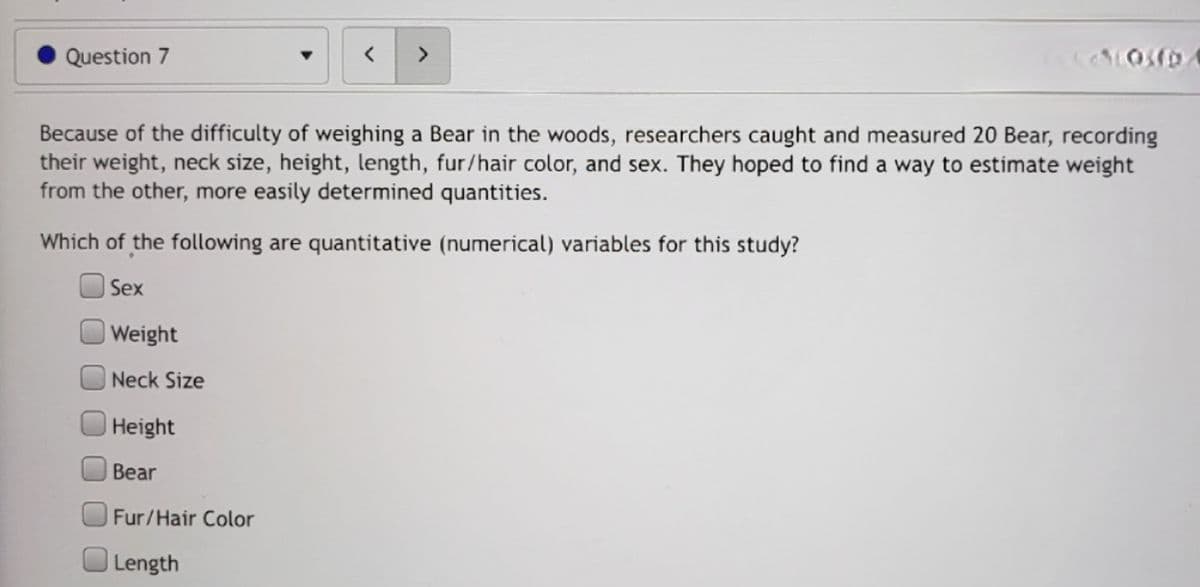 Question 7
<>
Because of the difficulty of weighing a Bear in the woods, researchers caught and measured 20 Bear, recording
their weight, neck size, height, length, fur/hair color, and sex. They hoped to find a way to estimate weight
from the other, more easily determined quantities.
Which of the following are quantitative (numerical) variables for this study?
Sex
Weight
Neck Size
Height
Bear
Fur/Hair Color
Length
