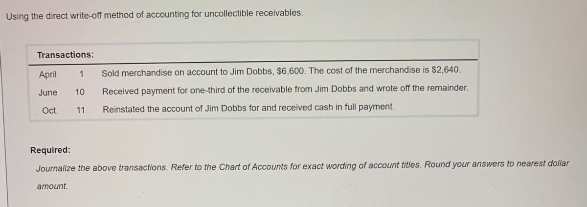 Using the direct write-off method of accounting for uncollectible receivables.
Transactions:
1
Sold merchandise on account to Jim Dobbs, $6,600. The cost of the merchandise is $2,640.
April
June
10
Received payment for one-third of the receivable from Jim Dobbs and wrote off the remainder.
Oct.
11
Reinstated the account of Jim Dobbs for and received cash in full payment.
Required:
Journalize the above transactions. Refer to the Chart of Accounts for exact wording of account titles. Round your answers to nearest dollar
amount.

