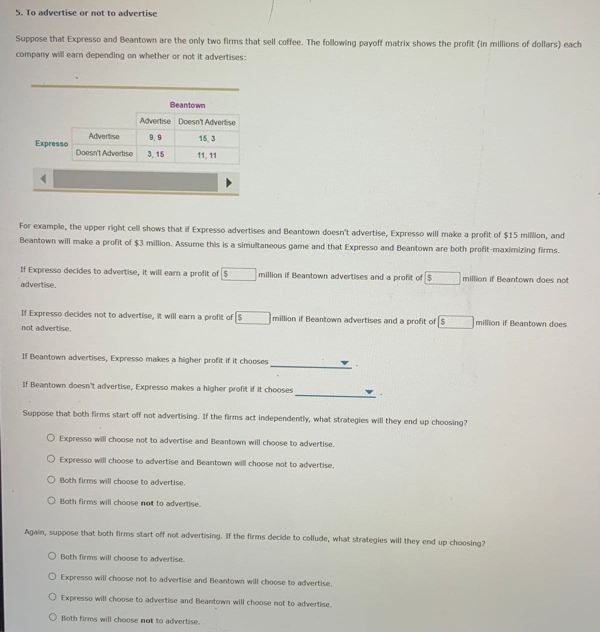 5. To advertise or not to advertise
Suppose that Expresso and Beantown are the only two firms that sell coffee. The following payoff matrix shows the profit (in millions of dollars) each
company will earn depending on whether or not it advertises:
Beantown
Advertise Doesn't Advertise
Advertise
9, 9
15, 3
Expresso
Doesn't Advertise
3, 15
11, 11
For example, the upper right cell shows that if Expresso advertises and Beantown doesn't advertise, Expresso will make a profit of $15 million, and
Beantown will make a profit of $3 million. Assume this is a simultaneous game and that Expresso and Beantown are both profit-maximizing firms.
If Expresso decides to advertise, it will earn a profit of $
million if Beantown advertises and a profit of $
million if Beantown does not
advertise.
If Expresso decides not to advertise, it will earn a profit of $
million if Beantown advertises and a profit of $
million if Beantown does
not advertise.
If Beantown advertises, Expresso makes a higher profit if it chooses
If Beantown doesn't advertise, Expresso makes a higher profit if it chooses
Suppose that both firms start off not advertising. If the firms act independently, what strategies will they end up choosing?
O Expresso will choose not to advertise and Beantown will choose to advertise.
O Expresso will choose to advertise and Beantown will choose not to advertise.
O Both firms will choose to advertise.
O Both firms will choose not to advertise.
Again, suppose that both firms start off not advertising. If the firms decide to collude, what strategies will they end up choosing?
O Both firms will choose to advertise.
O Expresso will choose not to advertise and Beantown will choose to advertise.
O Expresso will choose to advertise and Beantown will choose not to advertise.
O Both firms will choose not to advertise.
