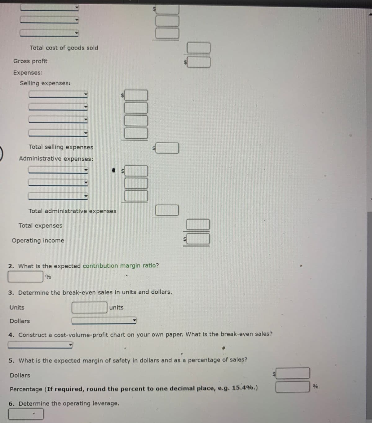 Total cost of goods sold
Gross profit
Expenses:
Selling expenses:
Total selling expenses
Administrative expenses:
$4
Total administrative expenses
Total expenses
Operating income
2. What is the expected contribution margin ratio?
3. Determine the break-even sales in units and dollars.
Units
units
Dollars
4. Construct a cost-volume-profit chart on your own paper. What is the break-even sales?
5. What is the expected margin of safety in dollars and as a percentage of sales?
Dollars
%
Percentage (If required, round the percent to one decimal place, e.g. 15.4%.)
6. Determine the operating leverage.
00
%24
%24
%24
