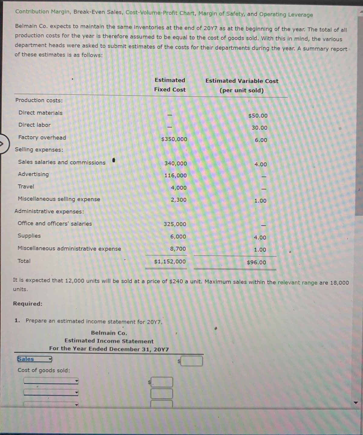 Contribution Margin, Break-Even Sales, Cost-Volume-Profit Chart, Margin of Safety, and Operating Leverage
Belmain Co. expects to maintain the same inventories at the end of 20Y7 as at the beginning of the year. The total of all
production costs for the year is therefore assumed to be equal to the cost of goods sold. With this in mind, the various
department heads were asked to submit estimates of the costs for their departments during the year. A summary report
of these estimates is as follows:
Estimated
Estimated Variable Cost
Fixed Cost
(per unit sold)
Production costs:
Direct materials
$50.00
Direct labor
30.00
Factory overhead
$350,000
6.00
Selling expenses:
Sales salaries and commissions
340,000
4.00
Advertising
116,000
Travel
4,000
Miscellaneous selling expense
2,300
1.00
Administrative expenses:
Office and officers' salaries
325,000
Supplies
6,000
4.00
Miscellaneous administrative expense
8,700
1.00
Total
$1,152,000
$96.00
It is expected that 12,000 units will be sold at a price of $240 a unit. Maximum sales within the relevant range are 18,000
units.
Required:
1.
Prepare an estimated income statement for 20Y7.
Belmain Co.
Estimated Income Statement
For the Year Ended December 31, 20Y7
Sales
Cost of goods sold:
