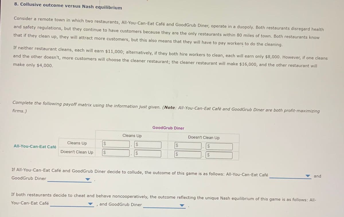 8. Collusive outcome versus Nash equilibrium
Consider a remote town in which two restaurants, All-You-Can-Eat Café and GoodGrub Diner, operate in a duopoly. Both restaurants disregard health
and safety regulations, but they continue to have customers because they are the only restaurants within 80 miles of town. Both restaurants know
that if they clean up, they will attract more customers, but this also means that they will have to pay workers to do the cleaning.
If neither restaurant cleans, each will earn $11,000; alternatively, if they both hire workers to clean, each will earn only $8,000. However, if one cleans
and the other doesn't, more customers will choose the cleaner restaurant; the cleaner restaurant will make $16,000, and the other restaurant will
make only $4,000.
Complete the following payoff matrix using the information just given. (Note: All-You-Can-Eat Café and GoodGrub Diner are both profit-maximizing
firms.)
GoodGrub Diner
Cleans Up
Doesn't Clean Up
Cleans Up
24
24
2$
24
All-You-Can-Eat Café
Doesn't Clean Up
$4
$4
If All-You-Can-Eat Café and GoodGrub Diner decide to collude, the outcome of this game is as follows: All-You-Can-Eat Café
and
GoodGrub Diner
If both restaurants decide to cheat and behave noncooperatively, the outcome reflecting the unique Nash equilibrium of this game is as follows: All-
You-Can-Eat Café
and GoodGrub Diner
%24
%24
%24
