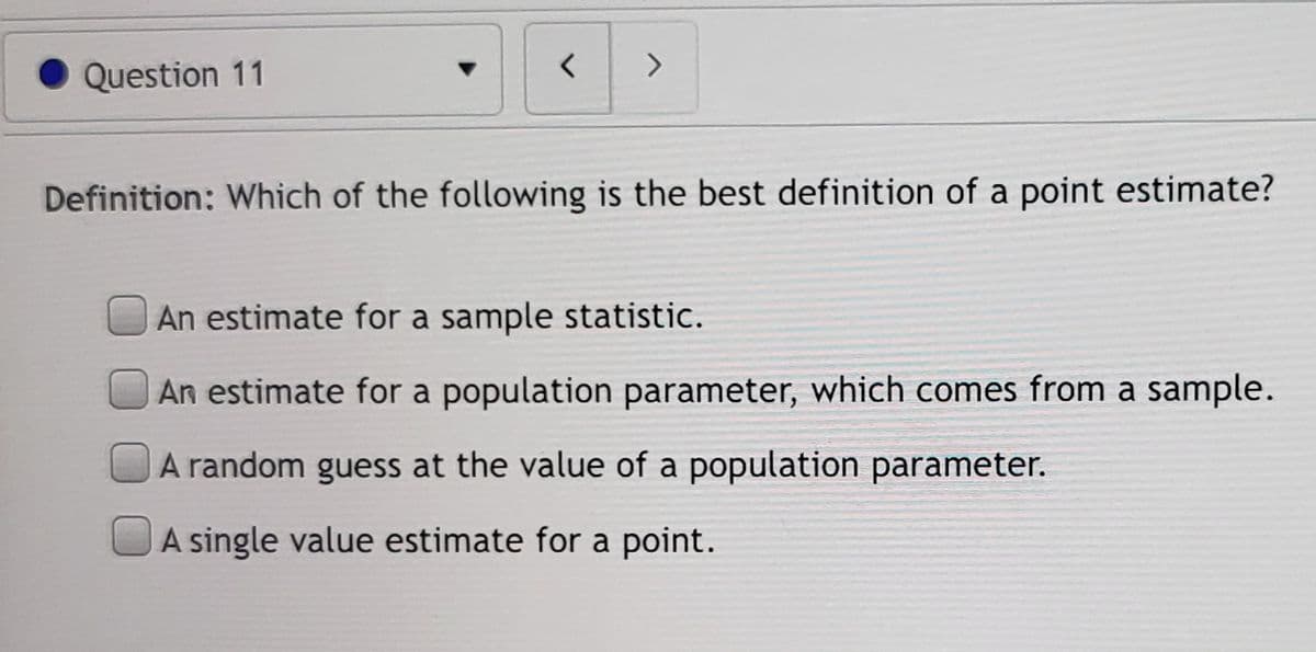 <>
Question 11
Definition: Which of the following is the best definition of a point estimate?
An estimate for a sample statistic.
An estimate for a population parameter, which comes from a sample.
A random guess at the value of a population parameter.
A single value estimate for a point.

