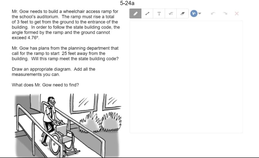 5-24a
Mr. Gow needs to build a wheelchair access ramp for
the school's auditorium. The ramp must rise a total
of 3 feet to get from the ground to the entrance of the
building. In order to follow the state building code, the
angle formed by the ramp and the ground cannot
exceed 4.76°.
T
Mr. Gow has plans from the planning department that
call for the ramp to start 25 feet away from the
building. Will this ramp meet the state building code?
Draw an appropriate diagram. Add all the
measurements you can.
What does Mr. Gow need to find?
