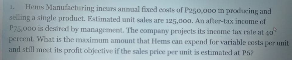 Hems Manufacturing incurs annual fixed costs of P250,000 in producing and
selling a single product. Estimated unit sales are 125,000. An after-tax income of
P75,000 is desired by management. The company projects its income tax rate at 40
percent. What is the maximum amount that Hems can expend for variable costs per unit
and still meet its profit objective if the sales price per unit is estimated at P6?
1.
