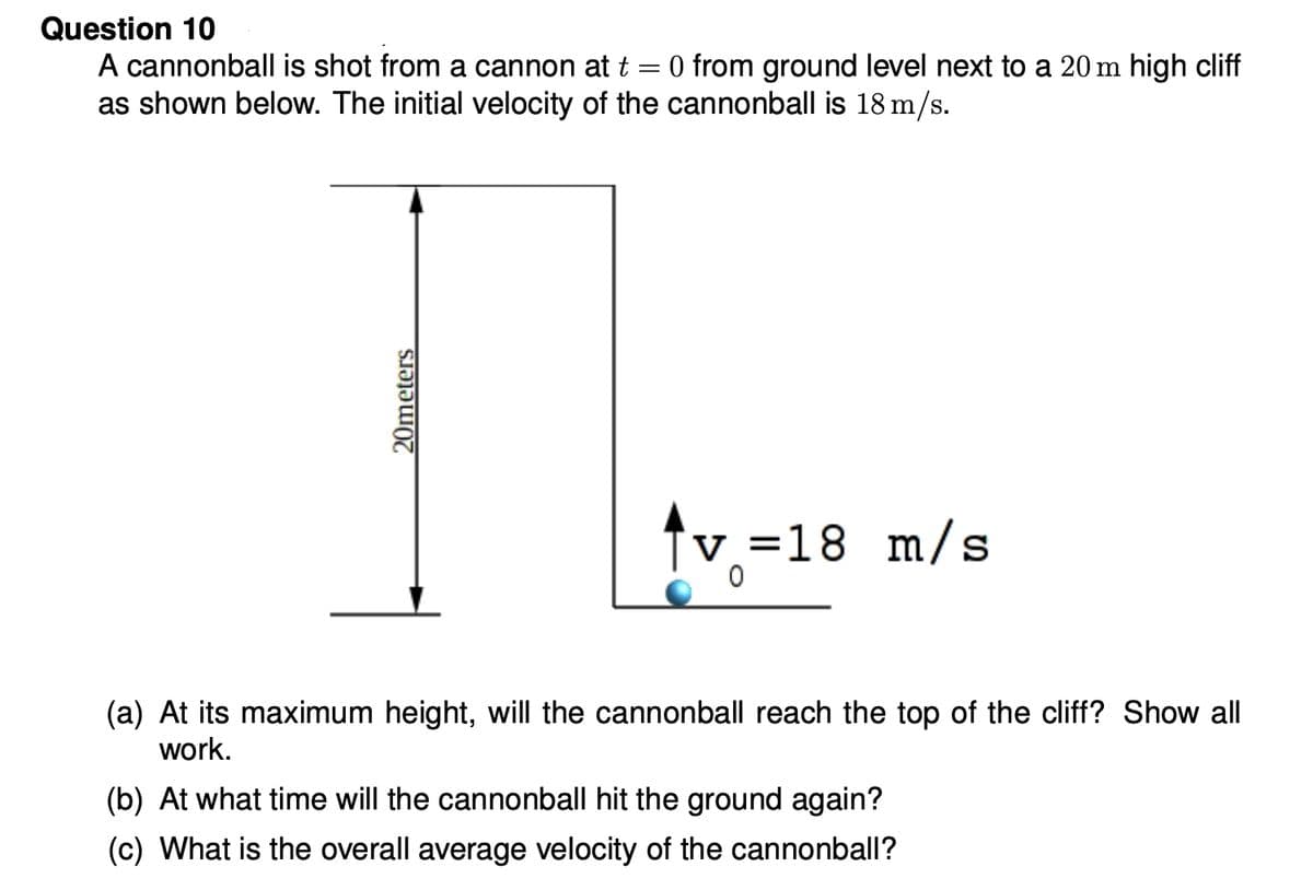 Question 10
0 from ground level next to a 20 m high cliff
A cannonball is shot from a cannon at t
as shown below. The initial velocity of the cannonball is 18 m/s.
%3|
tv =18 m/s
(a) At its maximum height, will the cannonball reach the top of the cliff? Show all
work.
(b) At what time will the cannonball hit the ground again?
(c) What is the overall average velocity of the cannonball?
20meters
