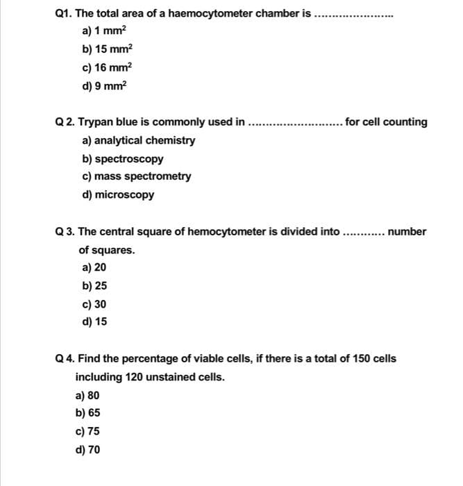 Q1. The total area of a haemocytometer chamber is .
a) 1 mm?
.........
b) 15 mm?
c) 16 mm?
d) 9 mm?
Q 2. Trypan blue is commonly used in
for cell counting
a) analytical chemistry
b) spectroscopy
c) mass spectrometry
d) microscopy
Q 3. The central square of hemocytometer is divided into . . number
of squares.
a) 20
b) 25
c) 30
d) 15
Q 4. Find the percentage of viable cells, if there is a total of 150 cells
including 120 unstained cells.
a) 80
b) 65
c) 75
d) 70
