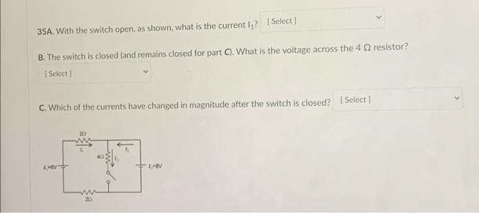 35A. With the switch open, as shown, what is the current I,? Select]
B. The switch is closed (and remains closed for part C). What is the voltage across the 4 Q resistor?
| Select ]
C. Which of the currents have changed in magnitude after the switch is closed? [ Select ]
20
20
