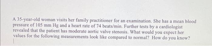 A 35-year-old woman visits her family practitioner for an examination. She has a mean blood
pressure of 105 mm Hg and a heart rate of 74 beats/min. Further tests by a cardiologist
revealed that the patient has moderate aortic valve stenosis. What would you expect her
values for the following measurements look like compared to normal? How do you know?
