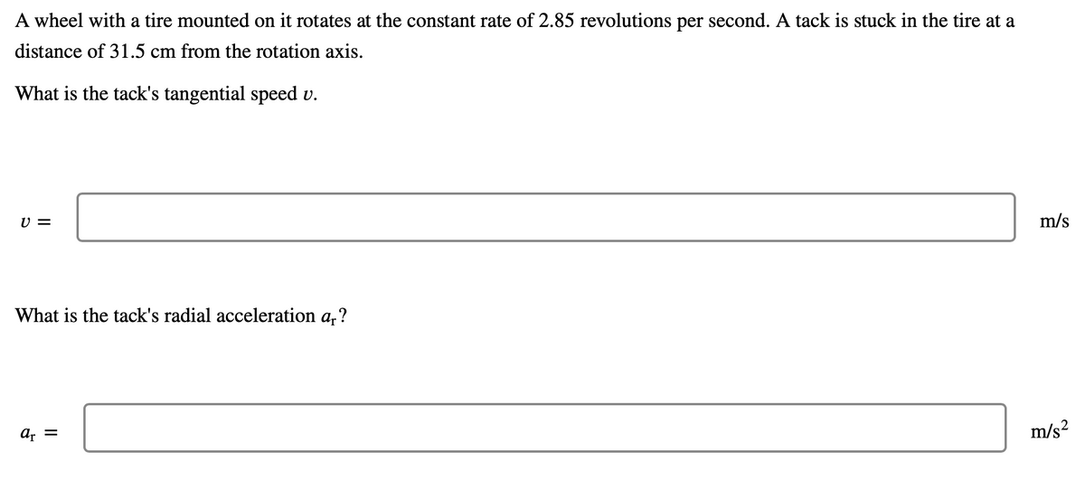 A wheel with a tire mounted on it rotates at the constant rate of 2.85 revolutions per second. A tack is stuck in the tire at a
distance of 31.5 cm from the rotation axis.
What is the tack's tangential speed v.
U =
m/s
What is the tack's radial acceleration a,?
ar =
m/s?
