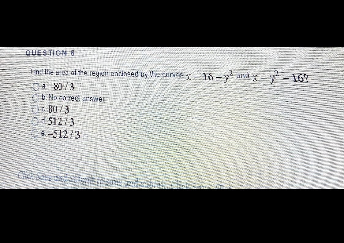 QUESTION6
Find the area of the region enclosed by the curves x= 16 -v and y = y-16?
Oa-80/3
Ob. No corect answer
c 80/3
Od 512/3
Oe-512/3
Chck Save and S.bl to save and submit. Chnk AD
