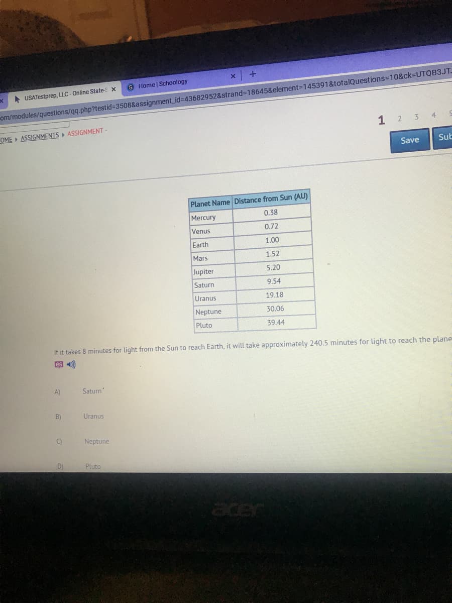 S Home | Schoology
A USATestprep, LLC - Online States x
om/modules/questions/qq.php?testid%3508&assignment_id%3D43682952&strand%318645&element=145391&totalQuestions=10&ck-UTQB3JT.
1 2 3 4
OME » ASSIGNMENTS ASSIGNMENT-
Save
Sub
Planet Name Distance from Sun (AU)
Mercury
0.38
Venus
0.72
Earth
1.00
Mars
1.52
Jupiter
5.20
Saturn
9.54
Uranus
19.18
Neptune
30.06
Pluto
39.44
If it takes 8 minutes for light from the Sun to reach Earth, it will take approximately 240.5 minutes for light to reach the plane
es 4)
A)
Saturn'
B)
Uranus
C)
Neptune
Pluto
acer
