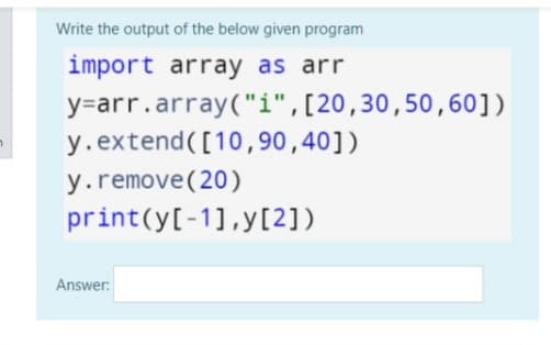 Write the output of the below given program
import array as arr
y=arr.array("i",[20,30,50,60])
y.extend([10,90,40])
y.remove(20)
print(y[-1],y[2])
Answer:
