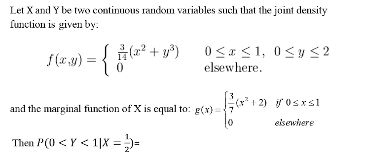 Let X and Y be two continuous random variables such that the joint density
function is given by:
3
f(x,y) = {
14 (2² + y³)
0<x <1, 0<y < 2
elsewhere.
3
E(x² +2) if 0<xs1
and the marginal function of X is equal to: e(x)-5(x´ +2) if 0<x<1
elsewhere
Then P(0 < Y < 1|X = ;)=

