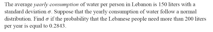 The average yearly consumption of water per person in Lebanon is 150 liters with a
standard deviation o. Suppose that the yearly consumption of water follow a normal
distribution. Find o if the probability that the Lebanese people need more than 200 liters
per year is equal to 0.2843.

