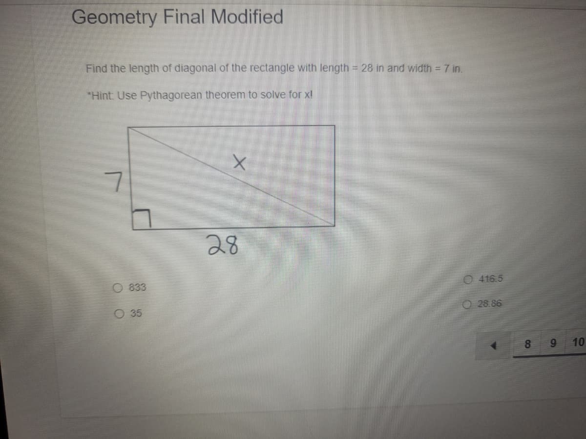 Geometry Final Modified
Find the length of diagonal of the rectangle with length = 28 in and width 7 in.
*Hint: Use Pythagorean theorem to solve for xl
28
833
O 416.5
O 35
O 28 86
8.
9.
10
