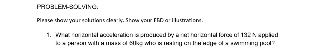 PROBLEM-SOLVING:
Please show your solutions clearly. Show your FBD or illustrations.
1. What horizontal acceleration is produced by a net horizontal force of 132 N applied
to a person with a mass of 60kg who is resting on the edge of a swimming pool?
