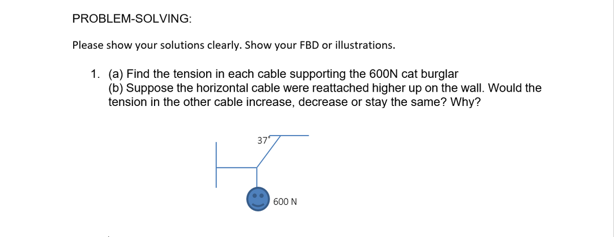 PROBLEM-SOLVING:
Please show your solutions clearly. Show your FBD or illustrations.
1. (a) Find the tension in each cable supporting the 600N cat burglar
(b) Suppose the horizontal cable were reattached higher up on the wall. Would the
tension in the other cable increase, decrease or stay the same? Why?
37°
600 N
