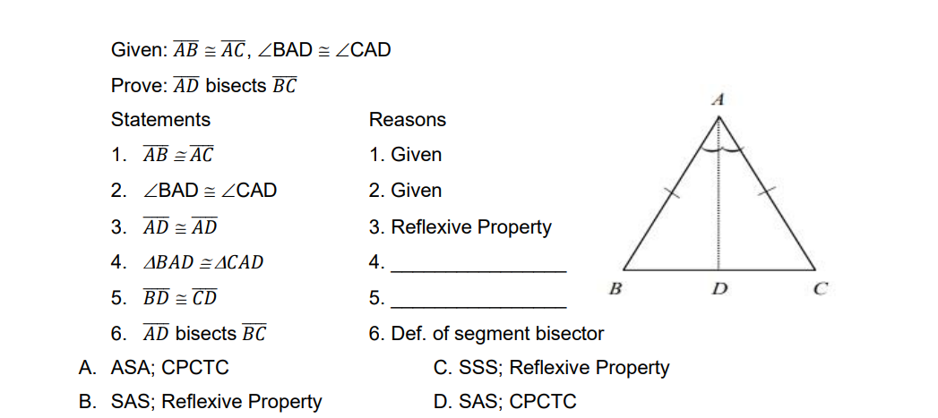Given: AB = AC, ZBAD = ZCAD
Prove: AD bisects BC
Statements
Reasons
1. AB = AC
1. Given
2. ZBAD = CAD
2. Given
3. AD = AD
3. Reflexive Property
4. ABAD =ACAD
4.
B
D
C
5. BD = CD
5.
6. AD bisects BC
6. Def. of segment bisector
А. ASA; CPСТС
C. SSS; Reflexive Property
B. SAS; Reflexive Property
D. SAS; CPCTC
