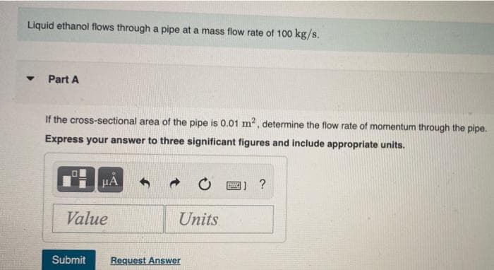 Liquid ethanol flows through a pipe at a mass flow rate of 100 kg/s.
Part A
If the cross-sectional area of the pipe is 0.01 m2, determine the flow rate of momentum through the pipe.
Express your answer to three significant figures and include appropriate units.
HA
1 ?
Value
Units
Submit
Request Answer
