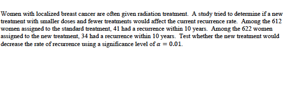 Women with localized breast cancer are often given radiation treatment. A study tried to determine if a new
treatment with smaller doses and fewer treatments would affect the current recurrence rate. Among the 612
women assigned to the standard treatment, 41 had a recurrence within 10 years. Among the 622 women
assigned to the new treatment, 34 had a recurrence within 10 years. Test whether the new treatment would
decrease the rate of recurrence using a significance level of a = 0.01.